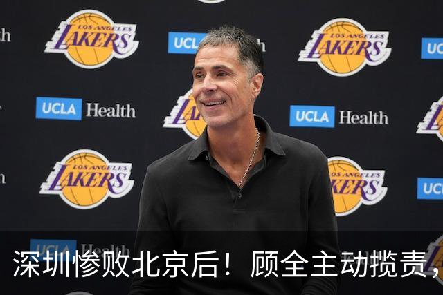 深圳惨败北京后！顾全主动揽责，贺希宁阴阳某些球员！